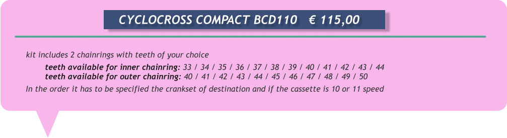 kit includes 2 chainrings with teeth of your choice  teeth available for inner chainring: 33 / 34 / 35 / 36 / 37 / 38 / 39 / 40 / 41 / 42 / 43 / 44  teeth available for outer chainring: 40 / 41 / 42 / 43 / 44 / 45 / 46 / 47 / 48 / 49 / 50  In the order it has to be specified the crankset of destination and if the cassette is 10 or 11 speed       CYCLOCROSS COMPACT BCD110	€ 115,00
