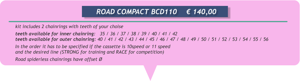 kit includes 2 chainrings with teeth of your choise teeth available for inner chainring:   35 / 36 / 37 / 38 / 39 / 40 / 41 / 42 teeth available for outer chainring: 40 / 41 / 42 / 43 / 44 / 45 / 46 / 47 / 48 / 49 / 50 / 51 / 52 / 53 / 54 / 55 / 56 In the order it has to be specified if the cassette is 10speed or 11 speed and the desired line (STRONG for training and RACE for competition) Road spiderless chainrings have offset         ROAD COMPACT BCD110	 140,00